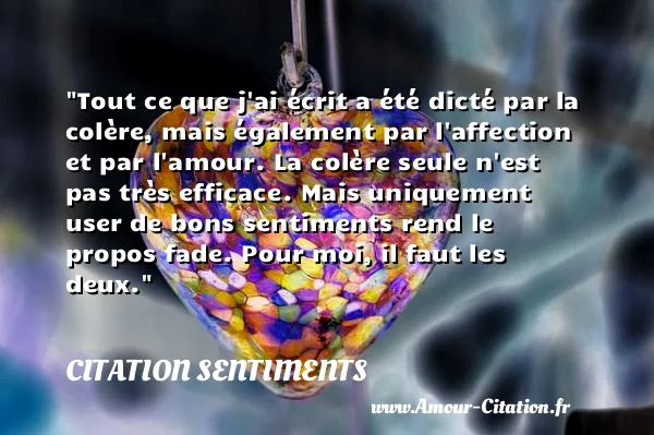 Tout ce que j ai écrit a été dicté par la colère, mais également par l affection et par l amour. La colère seule n est pas très efficace. Mais uniquement user de bons sentiments rend le propos fade. Pour moi, il faut les deux.  CITATION SENTIMENTS