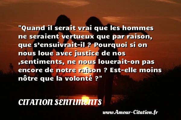Quand il serait vrai que les hommes ne seraient vertueux que par raison, que s’ensuivrait-il ? Pourquoi si on nous loue avec justice de nos ,sentiments, ne nous louerait-on pas encore de notre raison ? Est-elle moins nôtre que la volonté ?  CITATION SENTIMENTS