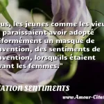 Tous, les jeunes comme les vieux, me Tous, les jeunes comme les vieux, me paraissaient avoir adopté uniformément un masque de convention, des sentiments de convention, lorsqu ils étaient devant les femmes. CITATION SENTIMENTS