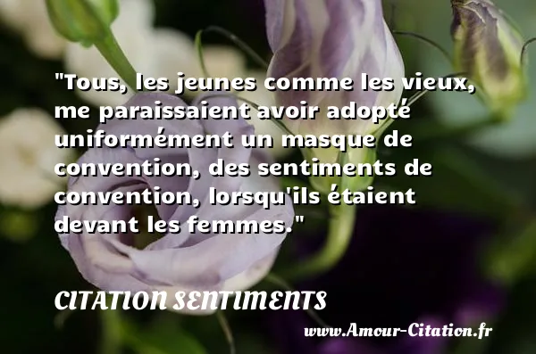 Tous, les jeunes comme les vieux, me paraissaient avoir adopté uniformément un masque de convention, des sentiments de convention, lorsqu ils étaient devant les femmes.  CITATION SENTIMENTS