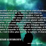  La société n est pas, comme on le croit d ordinaire, le développement de la nature, mais bien sa décomposition et sa refonte entière. C est un second édifice, bâti avec les décombres du premier. On en retrouve les débris avec un plaisir mêlé de surprise. C est celui qu occasionne l expression naïve d un sentiment naturel qui échappe dans la société; il arrive même qu il plaît davantage, si la personne à laquelle il échappe est d un rang plus élevé, c est-à-dire plus loin de la nature. Il charme dans un roi, parce qu un roi est dans l extrémité opposée. C est un débris d ancienne architecture dorique ou corinthienne, dans un édifice grossier et moderne.  CITATION SENTIMENTS