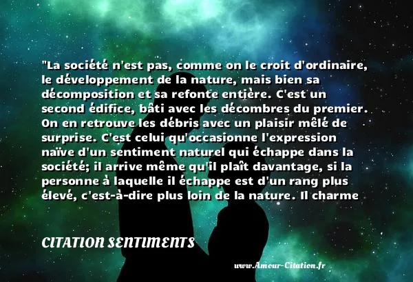 La société n est pas, comme on le croit d ordinaire, le développement de la nature, mais bien sa décomposition et sa refonte entière. C est un second édifice, bâti avec les décombres du premier. On en retrouve les débris avec un plaisir mêlé de surprise. C est celui qu occasionne l expression naïve d un sentiment naturel qui échappe dans la société; il arrive même qu il plaît davantage, si la personne à laquelle il échappe est d un rang plus élevé, c est-à-dire plus loin de la nature. Il charme dans un roi, parce qu un roi est dans l extrémité opposée. C est un débris d ancienne architecture dorique ou corinthienne, dans un édifice grossier et moderne.  CITATION SENTIMENTS
