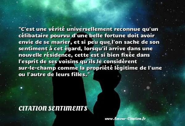 C est une vérité universellement reconnue qu un célibataire pourvu d une belle fortune doit avoir envie de se marier, et si peu que l on sache de son sentiment à cet égard, lorsqu il arrive dans une nouvelle résidence, cette est si bien fixée dans l esprit de ses voisins qu ils le considèrent sur-le-champ comme la propriété légitime de l une ou l autre de leurs filles.  CITATION SENTIMENTS