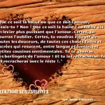 Que ce soit la haine ou que ce soit l amour, disais-tu ? Non ! Que ce soit la haine ! La haine est un levier plus puissant que l amour. Certes, tu pourras l oublier. Certes, tu voudras essayer de toutes les douceurs, de toutes ces choses fades et sucrées qui resucent, entre langue et luette, les petites cousines sentimentales. Tu te gaveras des berlingots de l amour ! Et tu les recracheras. Tu les recracheras avec le reste !.  CITATION SENTIMENTS