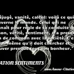 Préjugé, vanité, calcul: voilà ce qui Préjugé, vanité, calcul: voilà ce qui gouverne le monde. Celui qui ne connaît pour règle de sa conduite que raison, vérité, sentiment, n a presque rien de commun avec la société. C est en lui-même qu il doit chercher et trouver presque tout son bonheur. CITATION SENTIMENTS
