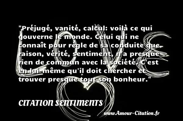 Préjugé, vanité, calcul: voilà ce qui gouverne le monde. Celui qui ne connaît pour règle de sa conduite que raison, vérité, sentiment, n a presque rien de commun avec la société. C est en lui-même qu il doit chercher et trouver presque tout son bonheur.  CITATION SENTIMENTS