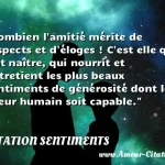 Combien l'amitié mérite de respects Combien l amitié mérite de respects et d éloges ! C est elle qui fait naître, qui nourrit et entretient les plus beaux sentiments de générosité dont le coeur humain soit capable. CITATION SENTIMENTS