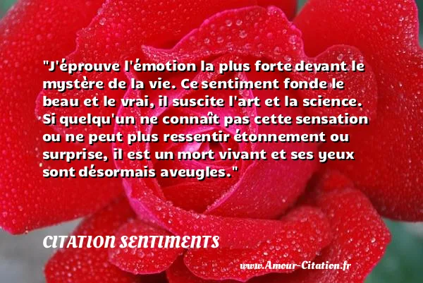 J éprouve l émotion la plus forte devant le mystère de la vie. Ce sentiment fonde le beau et le vrai, il suscite l art et la science. Si quelqu un ne connaît pas cette sensation ou ne peut plus ressentir étonnement ou surprise, il est un mort vivant et ses yeux sont désormais aveugles. CITATION SENTIMENTS