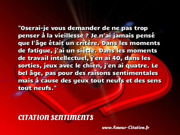 Oserai-je vous demander de ne pas trop penser à la vieillesse ? Je n ai jamais pensé que l âge était un critère. Dans les moments de fatigue, j ai un siècle. Dans les moments de travail intellectuel, j en ai 40, dans les sorties, jeux avec le chien, j en ai quatre. Le bel âge, pas pour des raisons sentimentales mais à cause des yeux tout neufs et des sens tout neufs.  CITATION SENTIMENTS