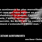  Les sentiments les plus merveilleux sont ceux qui nous agitent un peu confusément: la pudeur, l amour chaste, l amitié vertueuse, sont pleins de secrets. On dirait que les coeurs qui s aiment s entendent à demi-mot.  CITATION SENTIMENTS