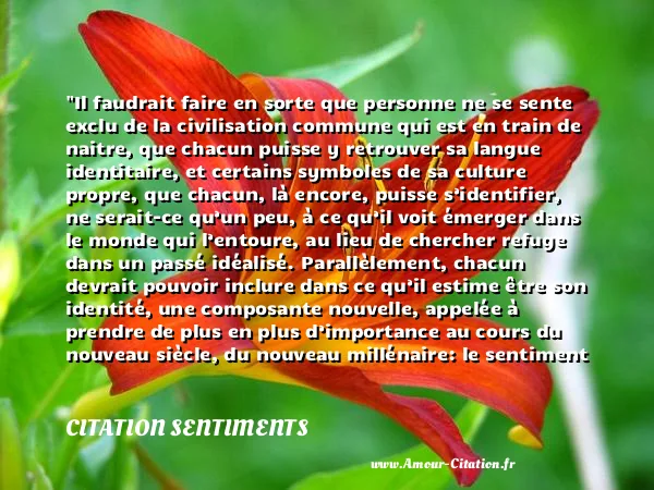 Il faudrait faire en sorte que personne ne se sente exclu de la civilisation commune qui est en train de naitre, que chacun puisse y retrouver sa langue identitaire, et certains symboles de sa culture propre, que chacun, là encore, puisse s’identifier, ne serait-ce qu’un peu, à ce qu’il voit émerger dans le monde qui l’entoure, au lieu de chercher refuge dans un passé idéalisé. Parallèlement, chacun devrait pouvoir inclure dans ce qu’il estime être son identité, une composante nouvelle, appelée à prendre de plus en plus d’importance au cours du nouveau siècle, du nouveau millénaire: le sentiment d’appartenir aussi à l’aventure humaine.  CITATION SENTIMENTS