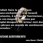 Il fallait faire la part à son organe Il fallait faire la part à son organe enchanteur, à sa beauté séduisante, à son geste fascinateur, à tous ces moyens oratoires par l emploi desquels un acteur met dans une phrase un monde de sentiments et de pensées. CITATION SENTIMENTS