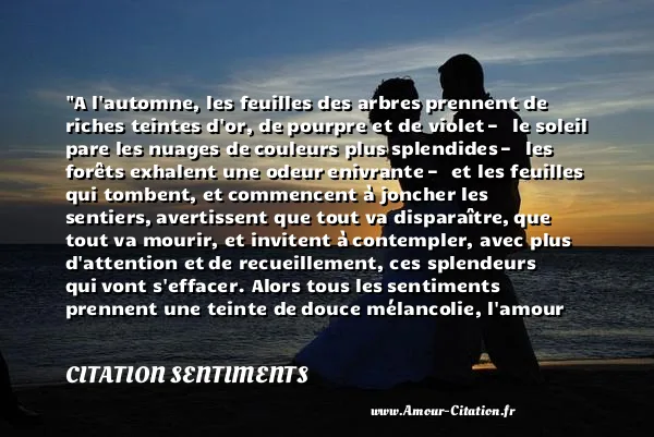 A l automne, les feuilles des arbres prennent de riches teintes d or, de pourpre et de violet — le soleil pare les nuages de couleurs plus splendides — les forêts exhalent une odeur enivrante — et les feuilles qui tombent, et commencent à joncher les sentiers, avertissent que tout va disparaître, que tout va mourir, et invitent à contempler, avec plus d attention et de recueillement, ces splendeurs qui vont s effacer. Alors tous les sentiments prennent une teinte de douce mélancolie, l amour s empare du cœur avec une puissance jusque-là inconnue.  CITATION SENTIMENTS