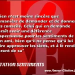  Rien n’est moins sincère que la manière de demander et de donner des conseils. Celui qui en demande paraît avoir une déférence respectueuse pour les sentiments de son ami, bien qu’il ne pense qu’à lui faire approuver les siens, et à le rendre garant de sa  CITATION SENTIMENTS