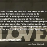  La vie de l’avare est un constant exercice de la puissance humaine mise au service de la personnalité. Il ne s’appuie que sur deux sentiments: l’amour-propre et l’intérêt mais l’intérêt étant en quelque sorte l’amour-propre solide et bien entendu, l’attestation continue d’une supériorité réelle, l’amour-propre et l’intérêt sont deux parties d’un même tout, l’égoïsme.  CITATION SENTIMENTS