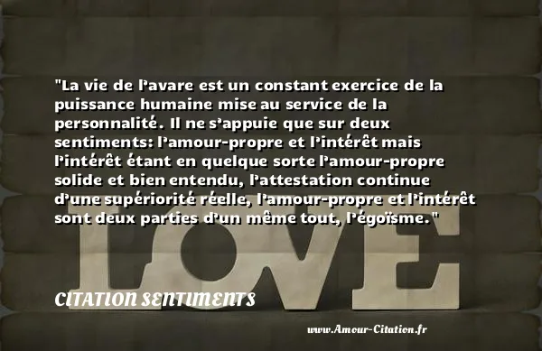 La vie de l’avare est un constant exercice de la puissance humaine mise au service de la personnalité. Il ne s’appuie que sur deux sentiments: l’amour-propre et l’intérêt mais l’intérêt étant en quelque sorte l’amour-propre solide et bien entendu, l’attestation continue d’une supériorité réelle, l’amour-propre et l’intérêt sont deux parties d’un même tout, l’égoïsme. CITATION SENTIMENTS