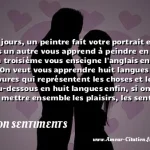  De nos jours, un peintre fait votre portrait en sept minutes un autre vous apprend à peindre en trois jours un troisième vous enseigne l anglais en quatre leçons. On veut vous apprendre huit langues avec des gravures qui représentent les choses et leurs noms au-dessous en huit langues enfin, si on pouvait mettre ensemble les plaisirs, les sentiments ou les idées de la vie entière, et les réunir dans l espace de vingt-quatre heures, on le ferait on vous ferait avaler cette pilule, et on vous dirait: Allez-vous-en.  CITATION SENTIMENTS