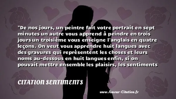 De nos jours, un peintre fait votre portrait en sept minutes un autre vous apprend à peindre en trois jours un troisième vous enseigne l anglais en quatre leçons. On veut vous apprendre huit langues avec des gravures qui représentent les choses et leurs noms au-dessous en huit langues enfin, si on pouvait mettre ensemble les plaisirs, les sentiments ou les idées de la vie entière, et les réunir dans l espace de vingt-quatre heures, on le ferait on vous ferait avaler cette pilule, et on vous dirait: Allez-vous-en. CITATION SENTIMENTS