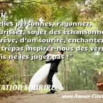 Belle personnes Belles personnes, rayonnez, fleurissez, soyez des échansonnes de rêve, d’un sourire, enchantez un trépas inspirez-nous des vers... mais ne les jugez pas ! CITATION SOURIRE