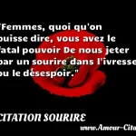  Femmes, quoi qu on puisse dire, vous avez le fatal pouvoir De nous jeter par un sourire dans l ivresse ou le désespoir.  CITATION SOURIRE