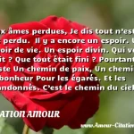  Aux âmes perdues, Je dis tout n’est pas perdu.  Il y a encore un espoir. Un espoir de vie. Un espoir divin. Qui vous a dit ? Que tout était fini ? Pourtant, il existe Un chemin de paix, Un chemin de bonheur Pour les égarés. Et les abandonnés. C’est le chemin du ciel.  CITATION AMOUR