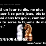  Si un jour tu dis, ne plus jouer à ce petit jeux, Dis le moi dans les yeux, comme ça tu seras la femme de ma vie.  CITATION AMOUR
