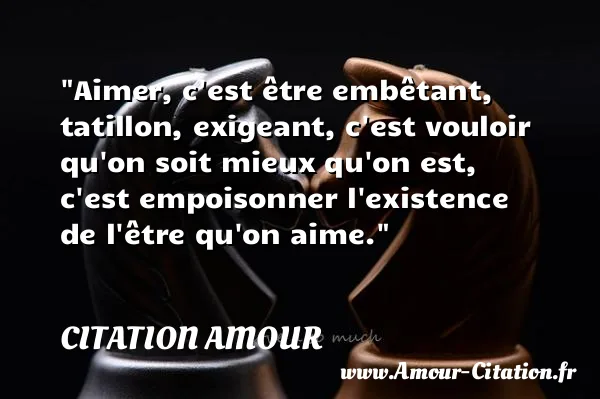 Aimer, c est être embêtant, tatillon, exigeant, c est vouloir qu on soit mieux qu on est, c est empoisonner l existence de l être qu on aime.  CITATION AMOUR