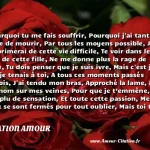  Pourquoi tu me fais souffrir, Pourquoi j ai tant envie de mourir, Par tous les moyens possible, J me supprimerai de cette vie difficile, Te voir dans les bras de cette fille, Ne me donne plus la rage de vivre, Tu dois penser que je suis ivre, Mais c est juste que je tenais à toi, A tous ces moments passés parfois, J ai tendu mon bras, Approché la lame, Ecris ton nom sur mes veines, Pour que je t’emmène, Je n ai plu de sensation, Et toute cette passion, Mes yeux se sont fermés pour tout oublier, Mais toi tu es gravé, Et plus rien ne pourra nous séparer ! !  CITATION AMOUR