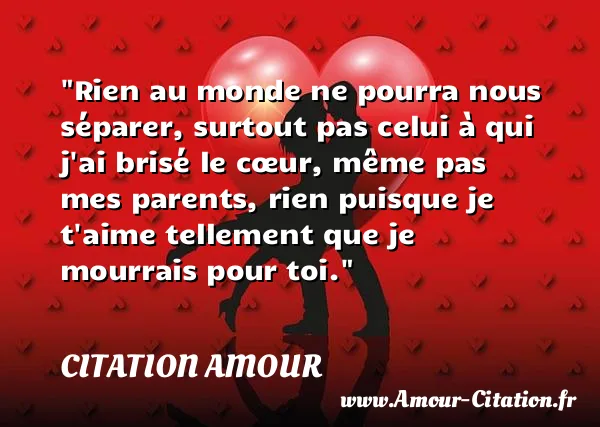 Rien au monde ne pourra nous séparer, surtout pas celui à qui j ai brisé le cœur, même pas mes parents, rien puisque je t aime tellement que je mourrais pour toi.  CITATION AMOUR